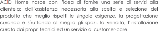 ACiD Home nasce con l’idea di fornire una serie di servizi alla clientela: dall’assistenza necessaria alla scelta e selezione del prodotto che meglio rispetti le singole esigenze, la progettazione curando e sfruttando al meglio gli spazi, la vendita, l’installazione curata dai propri tecnici ed un servizio di customer-care.