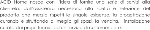 ACiD Home nasce con l’idea di fornire una serie di servizi alla clientela: dall’assistenza necessaria alla scelta e selezione del prodotto che meglio rispetti le singole esigenze, la progettazione curando e sfruttando al meglio gli spazi, la vendita, l’installazione curata dai propri tecnici ed un servizio di customer-care.